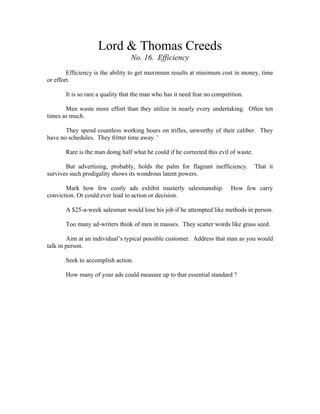 Lord & Thomas Creeds 
No. 16. Efficiency 
Efficiency is the ability to get maximum results at minimum cost in money, time 
or effort. 
It is so rare a quality that the man who has it need fear no competition. 
Men waste more effort than they utilize in nearly every undertaking. Often ten 
times as much. 
They spend countless working hours on trifles, unworthy of their caliber. They 
have no schedules. They fritter time away. ' 
Rare is the man doing half what he could if he corrected this evil of waste. 
But advertising, probably, holds the palm for flagrant inefficiency. That it 
survives such prodigality shows its wondrous latent powers. 
Mark how few costly ads exhibit masterly salesmanship. How few carry 
conviction. Or could ever lead to action or decision. 
A $25-a-week salesman would lose his job if he attempted like methods in person. 
Too many ad-writers think of men in masses. They scatter words like grass seed. 
Aim at an individual’s typical possible customer. Address that man as you would 
talk in person. 
Seek to accomplish action. 
How many of your ads could measure up to that essential standard ? 
 
