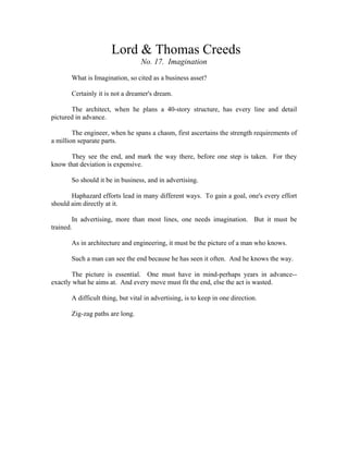 Lord & Thomas Creeds 
No. 17. Imagination 
What is Imagination, so cited as a business asset? 
Certainly it is not a dreamer's dream. 
The architect, when he plans a 40-story structure, has every line and detail 
pictured in advance. 
The engineer, when he spans a chasm, first ascertains the strength requirements of 
a million separate parts. 
They see the end, and mark the way there, before one step is taken. For they 
know that deviation is expensive. 
So should it be in business, and in advertising. 
Haphazard efforts lead in many different ways. To gain a goal, one's every effort 
should aim directly at it. 
In advertising, more than most lines, one needs imagination. But it must be 
trained. 
As in architecture and engineering, it must be the picture of a man who knows. 
Such a man can see the end because he has seen it often. And he knows the way. 
The picture is essential. One must have in mind-perhaps years in advance-- 
exactly what he aims at. And every move must fit the end, else the act is wasted. 
A difficult thing, but vital in advertising, is to keep in one direction. 
Zig-zag paths are long. 
 