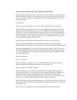 Lesson #9: How to Write Letters, Ads, Websites and more FAST 
Several people have asked me how I’ve been able to write so much in so little time. They 
look at my long list of books, articles, audio tape sets, contributions to other books, and 
so on, and wonder if I’m just a workaholic or do I have some productivity secrets few 
others know about. 
It’s the latter. 
I know a few secrets about how to write fast. That’s what this lesson will focus on. 
I think it all began some thirty years ago. I was a struggling playwright in Ohio. I had 
admired the work of William Saroyan, who won a Pulitizer Prize for his play, The Time 
of Your Life. I learned that Saroiyan had written that play in 6 days. Thaqt boggled my 
mind. But I took it as a challeng. I wrote a play about Saroyan in only two days. I edited 
it over a ciouple more days. And a few years later, it was produced in Houston, in the 
First Houston Playwright’s Festival in 1979. 
In short, Saroyan’s full-steam ahead writing style inspired me to write fast, too. 
It’s much like all then people who couldn’t break the four-minute mile until roger 
Bannister did it. Once he did it, others could do it, too. They just needed a living example. 
The same thing happened to me when I was given my first computer. That was around 
1992. After I figured out how to operate the old word processor, I sponatanesouly began 
to write something that became my famous booklet, Turbocharge Your Writing. It took 
me less than four hours. 
How is that possible? 
First, it’s a mindset. 
If tyou can believe you can do it, you can. That’s what the above stories were about. 
Saroyan inspired me. Bannsiter insoired others. I may inspire you. 
Second, you have tio turn off your editor. 
If you’re editing as you’re writing, you’ll take forever to complete anything and you 
won’t enjoy the process. I’m writing this lesson at warp-speed, my fingers flyuing over 
the keyboard (asnd I tyope with two fingers), and with Word showing me spelling 
mistakes as I type. But I’m nOT stoping to fix them. That comes later. Right now, my job 
is to write. As a result, this lesson will get done fast, maybe even today. 
That doesnm’t mean I write unedited, misspelled work. You know me better than that. I’ll 
take a lot of time later (later!) to edit and polish my writing. And I’ll habve a proofreader 
go through it, too. 
But the secret to writing fast is to not stop yourself. Set yourself down and do it. 
 