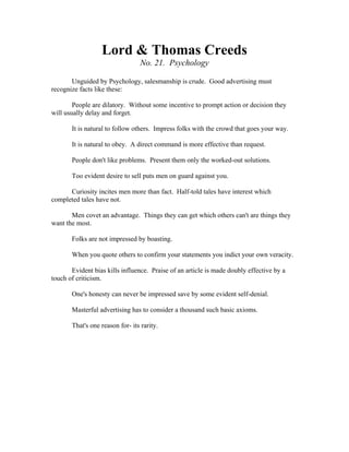 Lord & Thomas Creeds 
No. 21. Psychology 
Unguided by Psychology, salesmanship is crude. Good advertising must 
recognize facts like these: 
People are dilatory. Without some incentive to prompt action or decision they 
will usually delay and forget. 
It is natural to follow others. Impress folks with the crowd that goes your way. 
It is natural to obey. A direct command is more effective than request. 
People don't like problems. Present them only the worked-out solutions. 
Too evident desire to sell puts men on guard against you. 
Curiosity incites men more than fact. Half-told tales have interest which 
completed tales have not. 
Men covet an advantage. Things they can get which others can't are things they 
want the most. 
Folks are not impressed by boasting. 
When you quote others to confirm your statements you indict your own veracity. 
Evident bias kills influence. Praise of an article is made doubly effective by a 
touch of criticism. 
One's honesty can never be impressed save by some evident self-denial. 
Masterful advertising has to consider a thousand such basic axioms. 
That's one reason for- its rarity. 
 