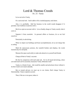 Lord & Thomas Creeds 
No. 23. Vanity 
Let us not rail at Vanity. 
It's a universal trait. And it adds to life a needed piquancy and charm. 
Also, it is profitable. Half the business in the world would disappear if it 
perished. And Ambition would die with it. 
But let us open an account with it. Let us frankly charge to Vanity exactly what it 
costs us. 
Separate it from essentials. In personal affairs or business, let us not fool 
ourselves. 
Particularly in advertising. 
When we depict our buildings and boast accomplishments, let us not charge that 
to selling. 
Mark the unnecessary pictures, the wasteful borders and displays, the words 
inserted only for self-pride. 
Measure the space used solely to make ads attractive to yourself and friends. 
Charge all that to Vanity’s account. 
Do this by comparison with mail order ads. For in all traced advertising, where 
cost and result can be accurately measured, Vanity obliterates itself. 
Vanity is a friend of ours. Ads would be smaller and advertisers fewer without it. 
So this Creed is not meant unkindly. 
But as trusted advisers we must say to our clients, Don't charge Vanity to 
Salesmanship. Keep a separate account. 
Then, if the tax is too-great, reduce it. 
 