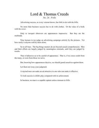 Lord & Thomas Creeds 
No. 24. Frills 
Advertising success, as every veteran knows, has little to do with the frills. 
No more than business success has to do with clothes. Or the value of a book 
with the cover. 
Only to inexpert observers are appearances impressive. But they are the 
multitude. 
Nine laymen in ten judge an advertising campaign entirely by the pictures. Yet 
how rarely is anyone sold by them alone. 
So in all lines. The big things masters do are beyond casual comprehension. Men 
and their efforts are largely judged by meaningless externals, until they are judged by 
results. 
Thus it behooves us to be careful of appearance. That is, if we crave credit from 
the many, or even from those we serve. 
But, knowing how appearances deceive, we should guard ourselves against them. 
Let them not sway your judgment. 
A myriad men can make an ad attractive to one who can make it effective. 
To look success is child's play compared with its achievement. 
In business, no man is a capable captain unless immune to frills. 
 