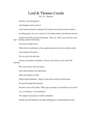 Lord & Thomas Creeds 
No. 28. Honesty 
Honesty is not self-apparent. 
And strangers rarely assume it. 
So the man who desires a reputation for probity must actively work to attain it. 
In selling goods, one way to secure it is by dealing frankly with both pro and con. 
Honest men do that in personal dealings. They say, "That is your due, this is my 
due." And they stand for both alike. 
The result is implicit trust. 
Think what it would mean to have equal prestige accrue to your selling in print. 
Like methods will attain it. 
Give to your rivals their due. 
Assume your patron's viewpoint. Present, in his interest, every side of the 
question. 
Mix some censure with your praise. 
Some shortcomings with supremacies. 
Make your fairness evident. 
People expect laudations. Surprise -them with a touch of self-criticism. 
Be more the judge than advocate. 
We know some will exclaim, "What, pay my money to cite defects in my wares!" 
Yes, it would pay. It is not altruistic. 
The weight of your praise would be multiplied. 
And the man who thinks he can hide a delinquency is fooling himself at best. 
 