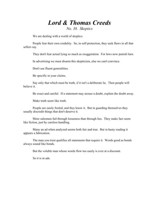 Lord & Thomas Creeds 
No. 38. Skeptics 
We are dealing with a world of skeptics. 
People fear their own credulity. So, in self-protection, they seek flaws in all that 
sellers say. 
They don't fear actual lying so much as exaggeration. For laws now punish liars. 
In advertising we must disarm this skepticism, else we can't convince. 
Don't use fluent generalities. 
Be specific in your claims. 
Say only that which must be truth, if it isn't a deliberate lie. Then people will 
believe it. 
Be exact and careful. If a statement may arouse a doubt, explain the doubt away. 
Make truth seem like truth. 
People are easily fooled, and they know it. But in guarding themselves they 
usually discredit things that don't deserve it. 
More salesmen fail through looseness than through lies. They make fact seem 
like fiction, just by careless handling. 
Many an ad when analyzed seems both fair and true. But in hasty reading it 
appears a fabrication. 
The man you trust qualifies all statements that require it. Words good as bonds 
always sound like bonds. 
But the voluble man whose words flow too easily is ever at a discount. 
So it is in ads. 
 