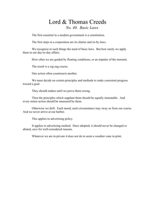 Lord & Thomas Creeds 
No. 40. Basic Laws 
The first essential in a modern government is a constitution. 
The first steps in a corporation are its charter and its by-laws. 
We recognize in such things the need of basic laws. But how rarely we apply 
them in our day-to-day affairs. 
How often we are guided by floating conditions, or an impulse of the moment. 
The result is a zig-zag course. 
One action often counteracts another. 
We must decide on certain principles and methods to make consistent progress 
toward a goal. 
They should endure until we prove them wrong. 
Then the principles which supplant them should be equally immutable. And 
every minor action should be measured by them. 
Otherwise we drift. Each mood, each circumstance may sway us from our course. 
And we never arrive at our harbor. 
This applies to advertising policy. 
It applies to advertising method. Once adopted, it should never be changed or 
abated, save for well-considered reasons. 
Whatever we are in private it does not do to seem a weather-vane in print. 
 