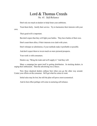 Lord & Thomas Creeds 
No. 41. Self-Reliance 
Don't rely too much on dealers to help foster your ambitions. 
Treat them fairly. Justify their service. Try to harmonize their interests with your 
own. 
Their good-will is important. 
But don't expect that they will fight your battles. They have battles of their own. 
Don't count them allies, if their interests ever clash with yours. 
Don't whimper at substitution, if your methods make it profitable or possible. 
And don't expect them to invest much on mere pictured prospects. 
Your work is with consumers. 
Dealers say, "Bring the trade and we'll supply it." And they will. 
Many a campaign has spent itself in getting distribution. In stocking dealers, in 
urging their enthusiasm. Then the advertising was a fiasco. 
Now these skeptical dealers enthuse best when you go the other way around. 
Center your efforts on the consumer. He'll get what he comes to want. 
Initial sales may be lost, but still the plan will prove most economical. 
And its best effect perhaps will come in nurturing self-reliance. 
