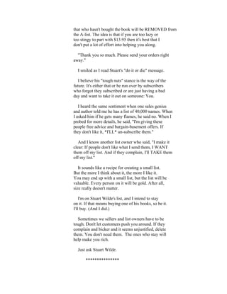 that who hasn't bought the book will be REMOVED from 
the A-list. The idea is that if you are too lazy or 
too stingy to part with $13.95 then it's best that I 
don't put a lot of effort into helping you along. 
"Thank you so much. Please send your orders right 
away." 
I smiled as I read Stuart's "do it or die" message. 
I believe his "tough nuts" stance is the way of the 
future. It's either that or be run over by subscribers 
who forgot they subscribed or are just having a bad 
day and want to take it out on someone: You. 
I heard the same sentiment when one sales genius 
and author told me he has a list of 40,000 names. When 
I asked him if he gets many flames, he said no. When I 
probed for more details, he said, "I'm giving these 
people free advice and bargain-basement offers. If 
they don't like it, *I'LL* un-subscribe them." 
And I know another list owner who said, "I make it 
clear: If people don't like what I send them, I WANT 
them off my list. And if they complain, I'll TAKE them 
off my list." 
It sounds like a recipe for creating a small list. 
But the more I think about it, the more I like it. 
You may end up with a small list, but the list will be 
valuable. Every person on it will be gold. After all, 
size really doesn't matter. 
I'm on Stuart Wilde's list, and I intend to stay 
on it. If that means buying one of his books, so be it. 
I'll buy. (And I did.) 
Sometimes we sellers and list owners have to be 
tough. Don't let customers push you around. If they 
complain and bicker and it seems unjustified, delete 
them. You don't need them. The ones who stay will 
help make you rich. 
Just ask Stuart Wilde. 
*************** 
 