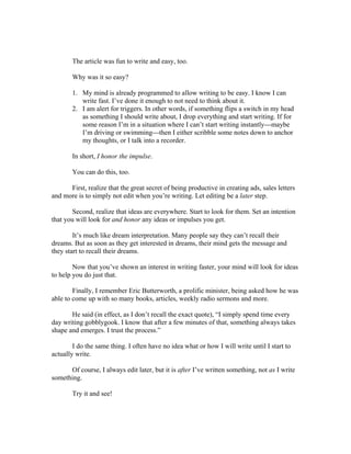 The article was fun to write and easy, too. 
Why was it so easy? 
1. My mind is already programmed to allow writing to be easy. I know I can 
write fast. I’ve done it enough to not need to think about it. 
2. I am alert for triggers. In other words, if something flips a switch in my head 
as something I should write about, I drop everything and start writing. If for 
some reason I’m in a situation where I can’t start writing instantly---maybe 
I’m driving or swimming---then I either scribble some notes down to anchor 
my thoughts, or I talk into a recorder. 
In short, I honor the impulse. 
You can do this, too. 
First, realize that the great secret of being productive in creating ads, sales letters 
and more is to simply not edit when you’re writing. Let editing be a later step. 
Second, realize that ideas are everywhere. Start to look for them. Set an intention 
that you will look for and honor any ideas or impulses you get. 
It’s much like dream interpretation. Many people say they can’t recall their 
dreams. But as soon as they get interested in dreams, their mind gets the message and 
they start to recall their dreams. 
Now that you’ve shown an interest in writing faster, your mind will look for ideas 
to help you do just that. 
Finally, I remember Eric Butterworth, a prolific minister, being asked how he was 
able to come up with so many books, articles, weekly radio sermons and more. 
He said (in effect, as I don’t recall the exact quote), “I simply spend time every 
day writing gobblygook. I know that after a few minutes of that, something always takes 
shape and emerges. I trust the process.” 
I do the same thing. I often have no idea what or how I will write until I start to 
actually write. 
Of course, I always edit later, but it is after I’ve written something, not as I write 
something. 
Try it and see! 
 