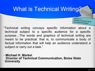 What is Technical Writing?
―Technical writing conveys specific information about a
technical subject to a specific audience for a specific
purpose…The words and graphics of technical writing are
meant to be practical: that is, to communicate a body of
factual information that will help an audience understand a
subject or carry out a task.‖
- Michael H. Markel
Director of Technical Communication, Boise State
University
 