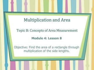 Multiplication and Area
Topic B: Concepts of Area Measurement
Module 4: Lesson 8
Objective: Find the area of a rectangle through
multiplication of the side lengths.
 