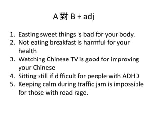 A  B + adj
1. Easting sweet things is bad for your body.
2. Not eating breakfast is harmful for your
health
3. Watching Chinese TV is good for improving
your Chinese
4. Sitting still if difficult for people with ADHD
5. Keeping calm during traffic jam is impossible
for those with road rage.
 