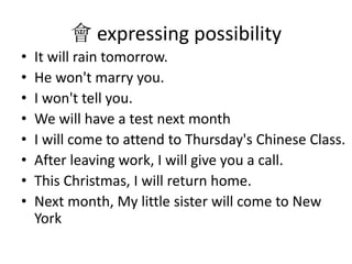  expressing possibility
? It will rain tomorrow.
? He won't marry you.
? I won't tell you.
? We will have a test next month
? I will come to attend to Thursday's Chinese Class.
? After leaving work, I will give you a call.
? This Christmas, I will return home.
? Next month, My little sister will come to New
York
 