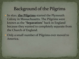  In 1620, the Pilgrims started the Plymouth
Colony in Massachusetts. The Pilgrims were
known as the “Separatists” back in England
because they wanted to completely separate from
the Church of England.
 Only a small number of Pilgrims ever moved to
America.
 