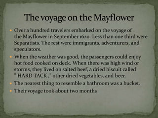  Over a hundred travelers embarked on the voyage of
the Mayflower in September 1620. Less than one third were
Separatists. The rest were immigrants, adventurers, and
speculators.
 When the weather was good, the passengers could enjoy
hot food cooked on deck. When there was high wind or
storms, they lived on salted beef, a dried biscuit called
" HARD TACK ," other dried vegetables, and beer.
 The nearest thing to resemble a bathroom was a bucket.
 Their voyage took about two months
 