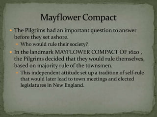  The Pilgrims had an important question to answer
before they set ashore.
 Who would rule their society?
 In the landmark MAYFLOWER COMPACT OF 1620 ,
the Pilgrims decided that they would rule themselves,
based on majority rule of the townsmen.
 This independent attitude set up a tradition of self-rule
that would later lead to town meetings and elected
legislatures in New England.
 