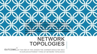 NETWORK
TOPOLOGIES
OUTCOME:AT T H E E N D O F T H E L E S S O N T H E L E A R N E R S H O U L D B E A B L E
T O E X P L A I N D I F F E R E N T T Y P E S O F N E T W O R K T O P O L O G I E S
This topic is to be covered in one week. The mode of
instruction is through presentations online. The mode of
assessment is through CATs and class practical and a full
sitting Examinations.Others resources like journals are
also provided, that include journals and other textbooks
are listed.
 