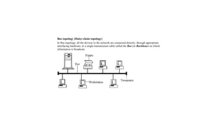 Bus topology (Daisy-chain topology)
In Bus topology, all the devices in the network are connected directly, through appropriate
interfacing hardware, to a single transmission cable called the Bus (or Backbone) on which
information is broadcast.
 