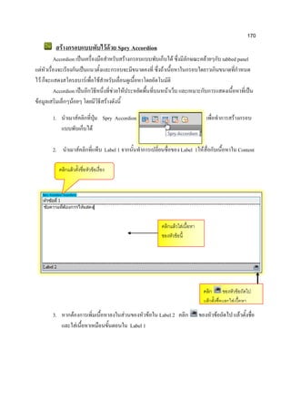 170
สร้างกรอบแบบพับไว้ด้วย Spry Accordion
Accordion เป็นเครื่องมือสาหรับสร้างกรอบแบบพับเก็บได้ ซึ่งมีลักษณะคล้ายๆกับ tabbed panel
แต่หัวเรื่องจะเรียงกันเป็นแนวตั้งและกรอบจะมีขนาดคงที่ ซึ่งถ้าเนื้อหาในกรอบใดยาวเกินขนาดที่กาหนด
ไว้ ก็จะแสดงสโครลบาร์เพื่อใช้สาหรับเลื่อนดูเนื้อหาโดยอัตโนมัติ
Accordion เป็นอีกวิธีหนึ่งที่ช่วยให้ประหยัดพื้นที่บนหน้าเว็บ และเหมาะกับการแสดงเนื้อหาที่เป็น
ข้อมูลเสริมเล็กๆน้อยๆ โดยมีวิธีสร้างดังนี้
1. นาเมาส์คลิกที่ปุ่ม Spry Accordion เพื่อทาการสร้างกรอบ
แบบพับเก็บได้
2. นาเมาส์คลิกที่แท็บ Label 1 จากนั้นทาการเปลี่ยนชื่อของ Label 1ให้สื่อกับเนื้อหาใน Content
3. หากต้องการเพิ่มเนื้อหาลงในส่วนของหัวข้อใน Label 2 คลิก ของหัวข้อถัดไป แล้วตั้งชื่อ
และใส่เนื้อหาเหมือนขั้นตอนใน Label 1
คลิกแล้วใส่เนื้อหา
ของหัวข้อนี้
คลิก ของหัวข้อถัดไป
แล้วตั้งชื่อและใส่เนื้อหา
คลิกแล้วตั้งชื่อหัวข้อเรื่อง
 