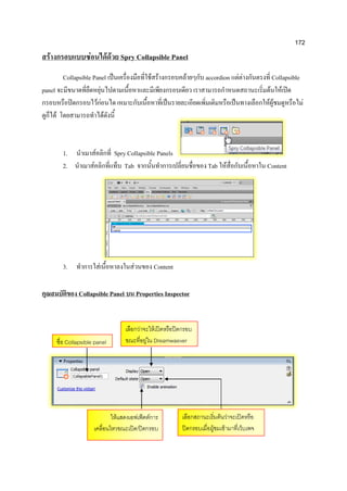 172
สร้างกรอบแบบซ่อนได้ด้วย Spry Collapsible Panel
Collapsible Panel เป็นเครื่องมือที่ใช้สร้างกรอบคล้ายๆกับ accordion แต่ต่างกันตรงที่ Collapsible
panel จะมีขนาดที่ยืดหยุ่นไปตามเนื้อหาและมีเพียงกรอบเดียว เราสามารถกาหนดสถานะเริ่มต้นให้เปิด
กรอบหรือปิดกรอบไว้ก่อนได เหมาะกับเนื้อหาที่เป็นรายละเอียดเพิ่มเติมหรือเป็นทางเลือกให้ผู้ชมดูหรือไม่
ดูก็ได้ โดยสามารถทาได้ดังนี้
1. นาเมาส์คลิกที่ Spry Collapsible Panels
2. นาเมาส์คลิกที่แท็บ Tab จากนั้นทาการเปลี่ยนชื่อของ Tab ให้สื่อกับเนื้อหาใน Content
3. ทาการใส่เนื้อหาลงในส่วนของ Content
คุณสมบัติของ Collapsible Panel บน Properties Inspector
ชื่อ Collapsible panel
เลือกว่าจะให้เปิดหรือปิดกรอบ
ขณะที่อยู่ใน Dreamwaever
เลือกสถานะเริ่มต้นว่าจะเปิดหรือ
ปิดกรอบเมื่อผู้ชมเข้ามาที่เว็บเพจ
ให้แสดงเอฟเฟ็คต์การ
เคลื่อนไหวขณะเปิด/ปิดกรอบ
 