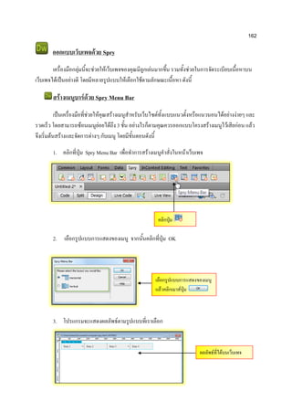 162
ออกแบบเว็บเพจด้วย Spry
เครื่องมือกลุ่มนี้จะช่วยให้เว็บเพจของคุณมีลูกเล่นมากขึ้น รวมทั้งช่วยในการจัดระเบียบเนื้อหาบน
เว็บเพจได้เป็นอย่างดี โดยมีหลายรูปแบบให้เลือกใช้ตามลักษณะเนื้อหา ดังนี้
สร้างเมนูบาร์ด้วย Spry Menu Bar
เป็นเครื่องมือที่ช่วยให้คุณสร้างเมนูสาหรับเว็บไซต์ทั้งแบบแนวตั้งหรือแนวนอนได้อย่างง่ายๆ และ
รวดเร็ว โดยสามารถซ้อนเมนูย่อยได้ถึง 3 ชั้น อย่างไรก็ตามคุณควรออกแบบโครงสร้างเมนูไว้เสียก่อน แล้ว
จึงเริ่มต้นสร้างและจัดการต่างๆ กับเมนู โดยมีขั้นตอนดังนี้
1. คลิกที่ปุ่ม Spry Menu Bar เพื่อทาการสร้างเมนูคาสั่งในหน้าเว็บเพจ
2. เลือกรูปแบบการแสดงของเมนู จากนั้นคลิกที่ปุ่ม OK
3. โปรแกรมจะแสดงผลลัพธ์ตามรูปแบบที่เราเลือก
คลิกปุ่ม
เลือกรูปแบบการแสดงของเมนู
แล้วคลิกเมาส์ปุ่ม
ผลลัพธ์ที่ได้บนเว็บเพจ
 