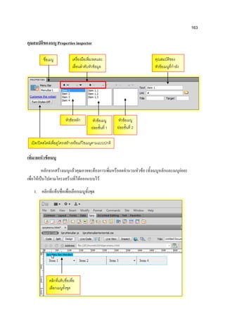 163
คุณสมบัติของเมนู Properties inspector
เพิ่ม/ลดหัวข้อเมนู
หลักจากสร้างเมนูแล้วคุณอาจจะต้องการเพิ่มหรือลดจานวนหัวข้อ (ทั้งเมนูหลักและเมนูย่อย)
เพื่อให้เป็นไปตามโครงสร้างที่ได้ออกแบบไว้
1. คลิกที่แท็บชื่อเพื่อเลือกเมนูทั้งชุด
เครื่องมือเพิ่ม/ลดและ
เลื่อนลาดับหัวข้อมูล
คุณสมบัติของ
หัวข้อเมนูที่กาลัง
เลือก
เปิด/ปิดสไตล์เพื่อดูโครงสร้างหรือแก้ไขเมนูตามแบบปกติ
ชื่อเมนู
หัวข้อเมนู
ย่อยชั้นที่ 1
หัวข้อเมนู
ย่อยชั้นที่ 2
หัวข้อหลัก
คลิกที่แท็บชื่อเพื่อ
เลือกเมนูทั้งชุด
 