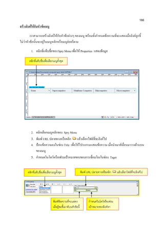166
สร้างลิงค์ให้กับหัวข้อเมนู
เราสามารถสร้างลิงค์ให้กับหัวข้อต่างๆ ของเมนู พร้อมทั้งกาหนดข้อความที่จะแสดงเมื่อลิงค์ถูกชี้
ไม่ว่าหัวข้อนั้นจะอยู่ในเมนูหลักหรือเมนูย่อยก็ตาม
1. คลิกที่แท็บชื่อของ Spry Menu เพื่อให้ Properties แสดงข้อมูล
2. คลิกเลือกเมนูหลักของ Spry Menu
3. พิมพ์ URL ปลายทางหรือคลิก แล้วเลือกไฟล์ที่จะลิงค์ไป
4. ป้อนข้อความลงในช่อง Title เพื่อให้โปรแกรมแสดงข้อความ เมื่อนาเมาส์เลื่อนมาวางด้านบน
ของเมนู
5. กาหนดวินโดว์หรือเฟรมเป้าหมายของของการเชื่อมโยงในช่อง Taget
คลิกที่แท็บชื่อเพื่อเลือกเมนูทั้งชุด
คลิกที่แท็บชื่อเพื่อเลือกเมนูทั้งชุด พิมพ์ URL ปลายทางหรือคลิก แล้วเลือกไฟล์ที่จะลิงค์ไป
พิมพ์ข้อความที่จะแสดง
เมื่อผู้ชมชี้เมาส์บนหัวข้อนี้
กาหนดวินโดว์หรือเฟรม
เป้าหมายของลิงค์หา
 