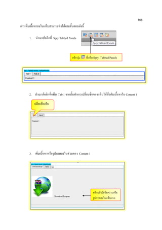 168
การเพิ่มเนื้อหาลงในแท็บสามารถทาได้ตามขั้นตอนดังนี้
1. นาเมาส์คลิกที่ Spry Tabbed Panels
2. นาเมาส์คลิกที่แท็บ Tab 1 จากนั้นทาการเปลี่ยนชื่อของแท็บให้สื่อกับเนื้อหาใน Content 1
3. เพิ่มเนื้อหาหรือรูปภาพลงในส่วนของ Content 1
คลิกปุ่ม ที่แท็บ Spry Tabbed Panels
คลิกแล้วใส่ข้อความหรือ
รูปภาพลงในแท็บแรก
เปลี่ยนชื่อแท็บ
 