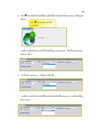 169
4. คลิก ของแท็บถัดไป แล้วตั้งชื่อรวมทั้งใส่เนื้อหาเช่นเดียวกับขั้นตอนของการใส่ข้อมูลใน
แท็บแรก
5. หากต้องการเพิ่มแท็บสามารถทาได้โดยคลิกที่ Spry Tabbed Panels เพื่อให้โปรแกรมแสดง
Properties ขึ้นมา
6. จากนั้นคลิก Add Panels + เมื่อต้องการเพิ่มแท็บ
7. หากต้องการลบแท็บสามารถทาได้โดยคลิกเลือกที่แท็บที่ต้องการลบออก จากนั้นคลิกที่ปุ่ม
Remove Panel -
คลิก ของแท็บถัดไป แล้วตั้งชื่อ
และใส่เนื้อหา
 