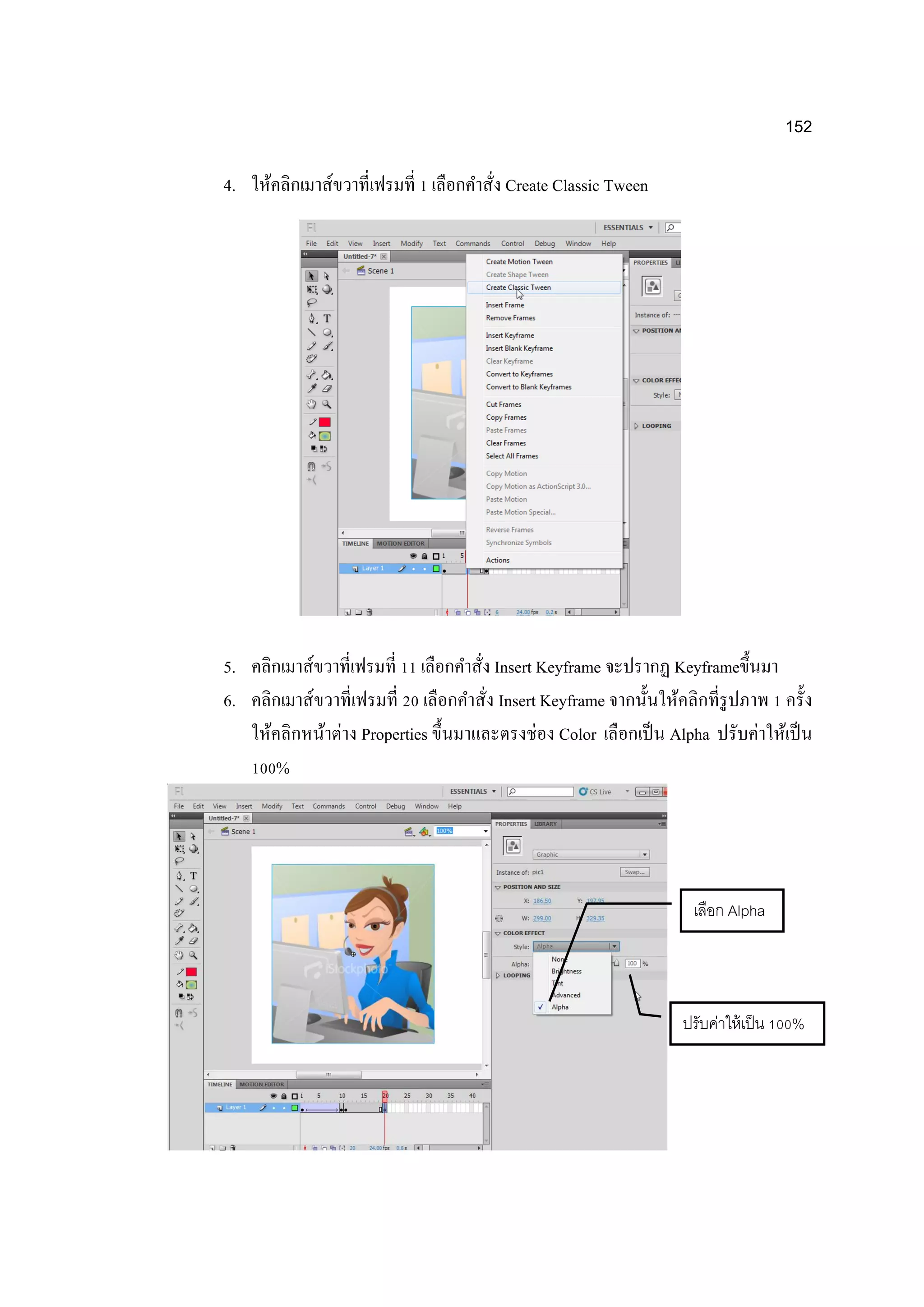 152
4. ให้คลิกเมาส์ขวาที่เฟรมที่ 1 เลือกคาสั่ง Create Classic Tween
5. คลิกเมาส์ขวาที่เฟรมที่ 11 เลือกคาสั่ง Insert Keyframe จะปรากฏ Keyframeขึ้นมา
6. คลิกเมาส์ขวาที่เฟรมที่ 20 เลือกคาสั่ง Insert Keyframe จากนั้นให้คลิกที่รูปภาพ 1 ครั้ง
ให้คลิกหน้าต่าง Properties ขึ้นมาและตรงช่อง Color เลือกเป็น Alpha ปรับค่าให้เป็น
100%
เลือก Alpha
ปรับค่าให้เป็น 100%
 