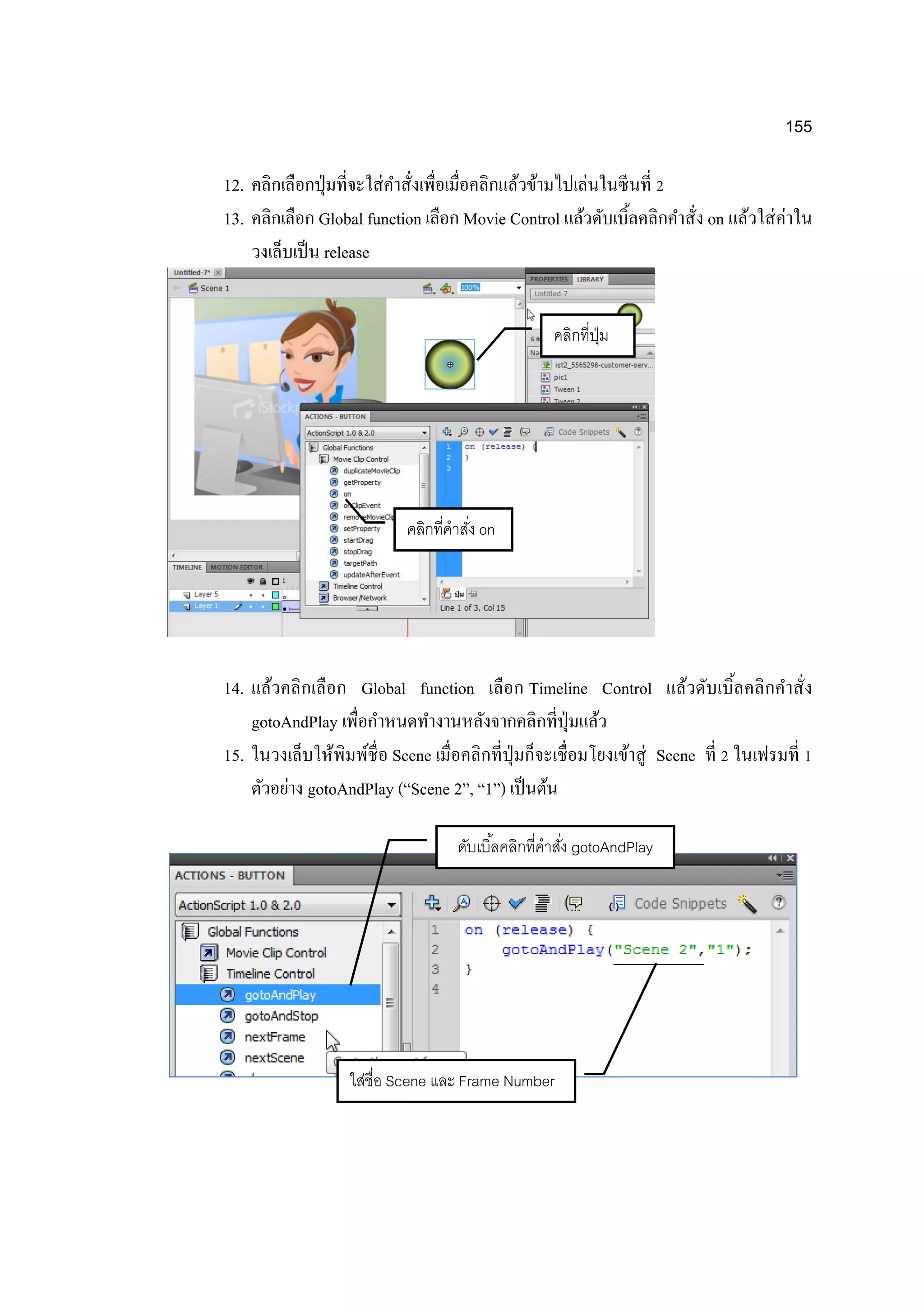 155
12. คลิกเลือกปุ่มที่จะใส่คาสั่งเพื่อเมื่อคลิกแล้วข้ามไปเล่นในซีนที่ 2
13. คลิกเลือก Global function เลือก Movie Control แล้วดับเบิ้ลคลิกคาสั่ง on แล้วใส่ค่าใน
วงเล็บเป็น release
14. แล้วคลิกเลือก Global function เลือก Timeline Control แล้วดับเบิ้ลคลิกคาสั่ง
gotoAndPlay เพื่อกาหนดทางานหลังจากคลิกที่ปุ่มแล้ว
15. ในวงเล็บให้พิมพ์ชื่อ Scene เมื่อคลิกที่ปุ่มก็จะเชื่อมโยงเข้าสู่ Scene ที่ 2 ในเฟรมที่ 1
ตัวอย่าง gotoAndPlay (“Scene 2”, “1”) เป็นต้น
คลิกที่ปุ่ม
คลิกที่คาสั่ง on
ดับเบิ้ลคลิกที่คาสั่ง gotoAndPlay
ใส่ชื่อ Scene และ Frame Number
 