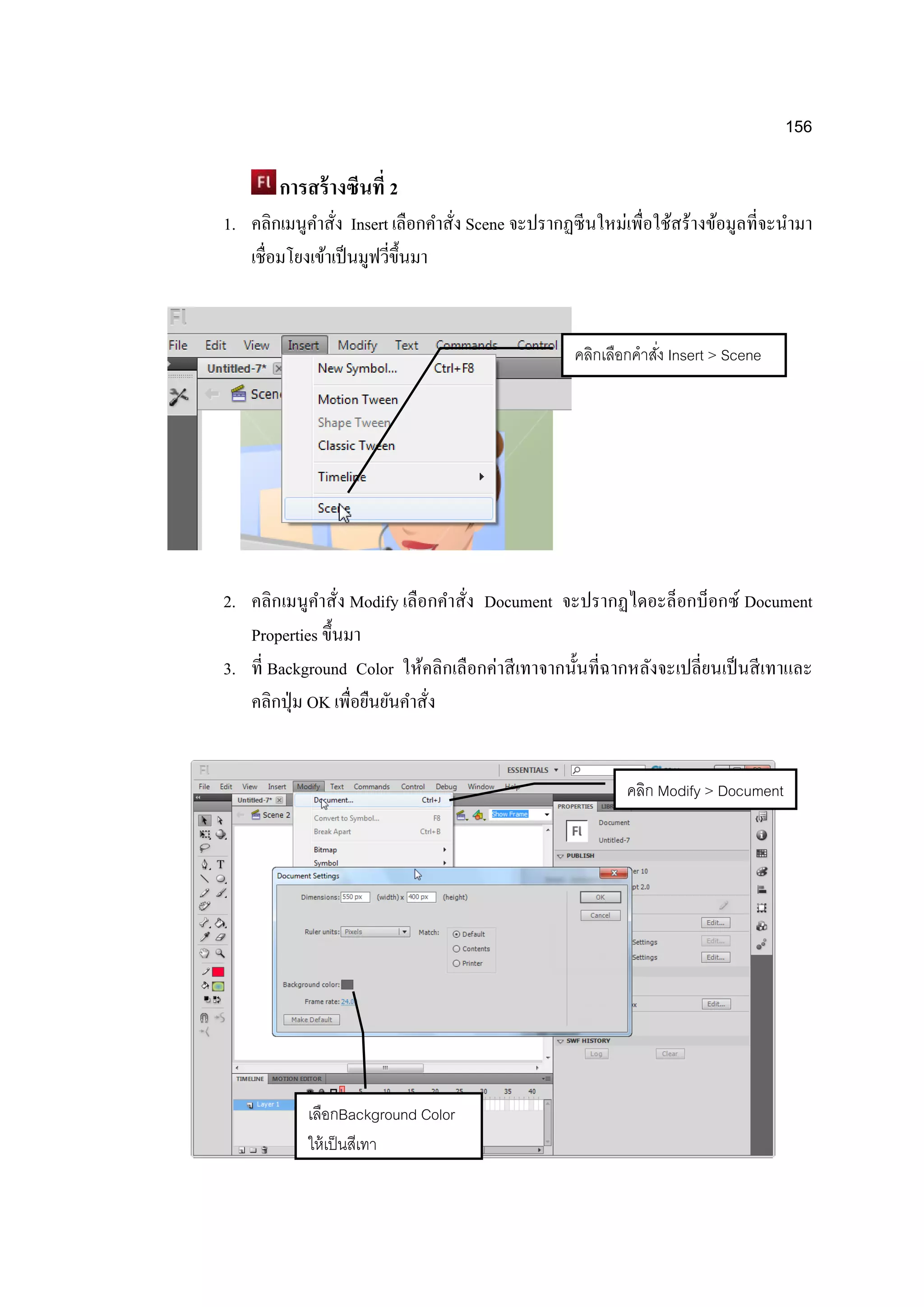 156
การสร้างซีนที่ 2
1. คลิกเมนูคาสั่ง Insert เลือกคาสั่ง Scene จะปรากฏซีนใหม่เพื่อใช้สร้างข้อมูลที่จะนามา
เชื่อมโยงเข้าเป็นมูฟวี่ขึ้นมา
2. คลิกเมนูคาสั่ง Modify เลือกคาสั่ง Document จะปรากฏไดอะล็อกบ็อกซ์ Document
Properties ขึ้นมา
3. ที่ Background Color ให้คลิกเลือกค่าสีเทาจากนั้นที่ฉากหลังจะเปลี่ยนเป็นสีเทาและ
คลิกปุ่ม OK เพื่อยืนยันคาสั่ง
คลิกเลือกคาสั่ง Insert > Scene
คลิก Modify > Document
เลือกBackground Color
ให้เป็นสีเทา
 