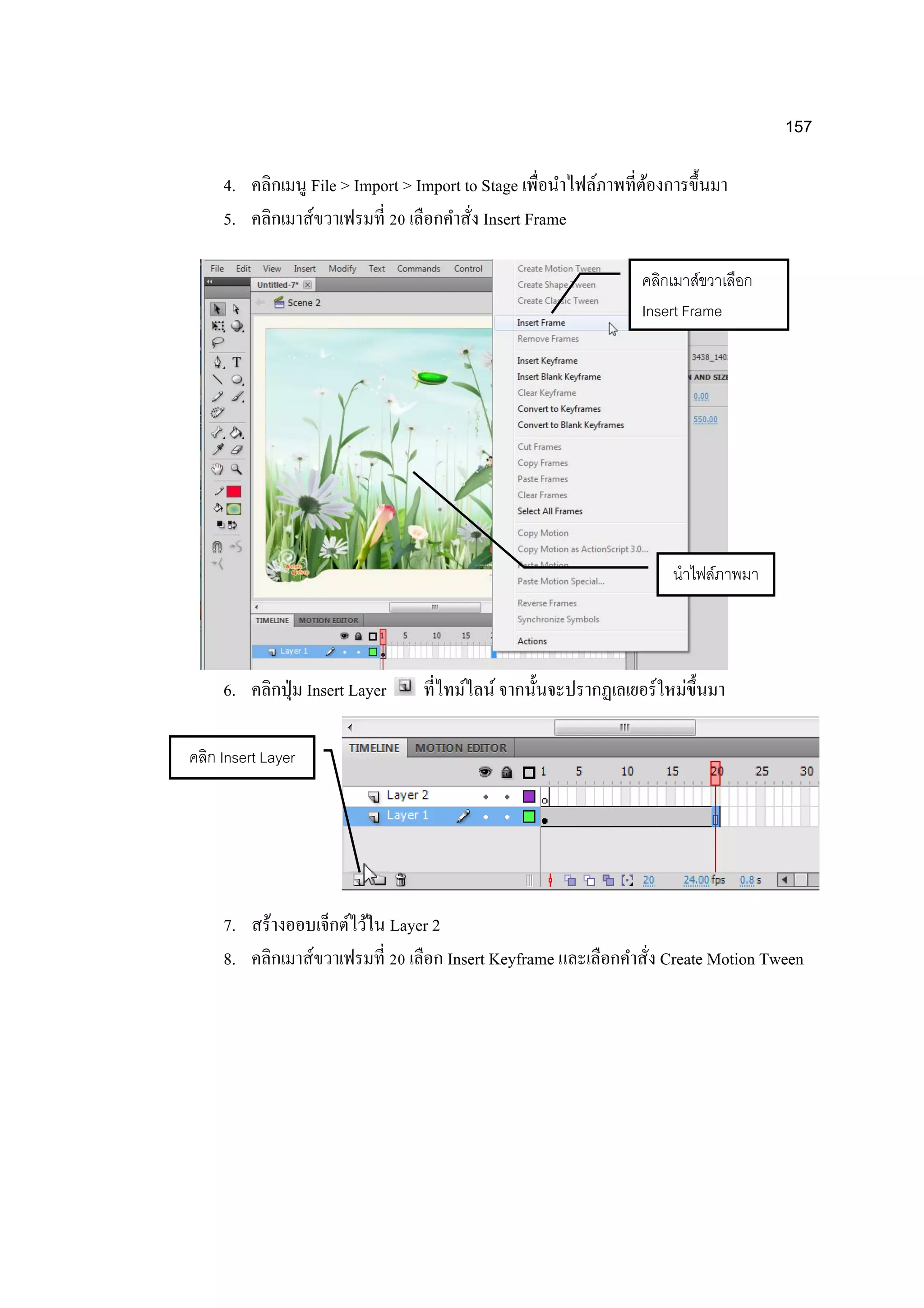 157
4. คลิกเมนู File > Import > Import to Stage เพื่อนาไฟล์ภาพที่ต้องการขึ้นมา
5. คลิกเมาส์ขวาเฟรมที่ 20 เลือกคาสั่ง Insert Frame
6. คลิกปุ่ม Insert Layer ที่ไทม์ไลน์ จากนั้นจะปรากฏเลเยอร์ใหม่ขึ้นมา
7. สร้างออบเจ็กต์ไว้ใน Layer 2
8. คลิกเมาส์ขวาเฟรมที่ 20 เลือก Insert Keyframe และเลือกคาสั่ง Create Motion Tween
นาไฟล์ภาพมา
คลิกเมาส์ขวาเลือก
Insert Frame
คลิก Insert Layer
 