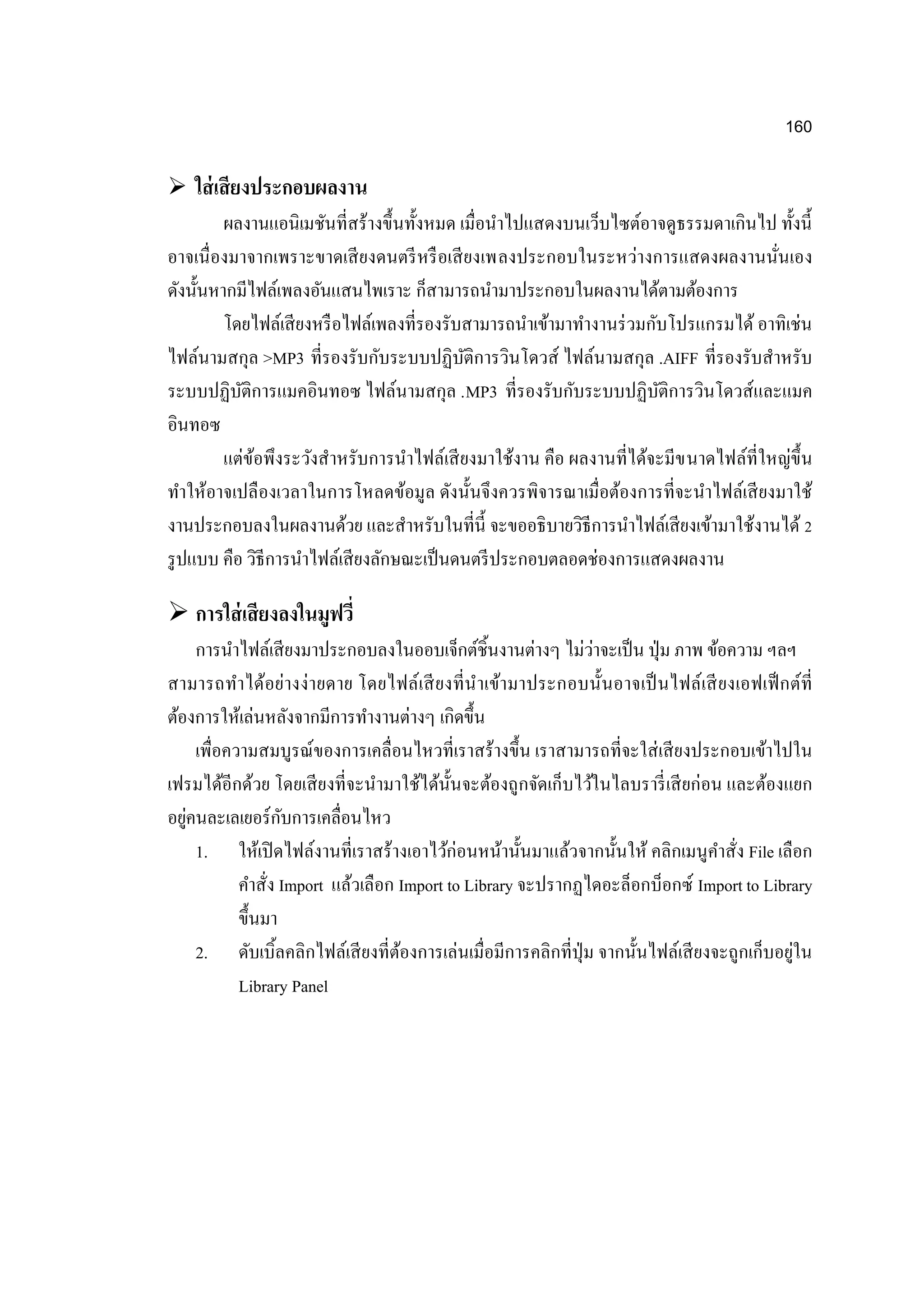 160
 ใส่เสียงประกอบผลงาน
ผลงานแอนิเมชันที่สร้างขึ้นทั้งหมด เมื่อนาไปแสดงบนเว็บไซต์อาจดูธรรมดาเกินไป ทั้งนี้
อาจเนื่องมาจากเพราะขาดเสียงดนตรีหรือเสียงเพลงประกอบในระหว่างการแสดงผลงานนั่นเอง
ดังนั้นหากมีไฟล์เพลงอันแสนไพเราะ ก็สามารถนามาประกอบในผลงานได้ตามต้องการ
โดยไฟล์เสียงหรือไฟล์เพลงที่รองรับสามารถนาเข้ามาทางานร่วมกับโปรแกรมได้ อาทิเช่น
ไฟล์นามสกุล >MP3 ที่รองรับกับระบบปฏิบัติการวินโดวส์ ไฟล์นามสกุล .AIFF ที่รองรับสาหรับ
ระบบปฏิบัติการแมคอินทอซ ไฟล์นามสกุล .MP3 ที่รองรับกับระบบปฏิบัติการวินโดวส์และแมค
อินทอซ
แต่ข้อพึงระวังสาหรับการนาไฟล์เสียงมาใช้งาน คือ ผลงานที่ได้จะมีขนาดไฟล์ที่ใหญ่ขึ้น
ทาให้อาจเปลืองเวลาในการโหลดข้อมูล ดังนั้นจึงควรพิจารณาเมื่อต้องการที่จะนาไฟล์เสียงมาใช้
งานประกอบลงในผลงานด้วย และสาหรับในที่นี้ จะขออธิบายวิธีการนาไฟล์เสียงเข้ามาใช้งานได้ 2
รูปแบบ คือ วิธีการนาไฟล์เสียงลักษณะเป็นดนตรีประกอบตลอดช่องการแสดงผลงาน
 การใส่เสียงลงในมูฟวี่
การนาไฟล์เสียงมาประกอบลงในออบเจ็กต์ชิ้นงานต่างๆ ไม่ว่าจะเป็น ปุ่ม ภาพ ข้อความ ฯลฯ
สามารถทาได้อย่างง่ายดาย โดยไฟล์เสียงที่นาเข้ามาประกอบนั้นอาจเป็นไฟล์เสียงเอฟเฟ็กต์ที่
ต้องการให้เล่นหลังจากมีการทางานต่างๆ เกิดขึ้น
เพื่อความสมบูรณ์ของการเคลื่อนไหวที่เราสร้างขึ้น เราสามารถที่จะใส่เสียงประกอบเข้าไปใน
เฟรมได้อีกด้วย โดยเสียงที่จะนามาใช้ได้นั้นจะต้องถูกจัดเก็บไว้ในไลบรารี่เสียก่อน และต้องแยก
อยู่คนละเลเยอร์กับการเคลื่อนไหว
1. ให้เปิดไฟล์งานที่เราสร้างเอาไว้ก่อนหน้านั้นมาแล้วจากนั้นให้ คลิกเมนูคาสั่ง File เลือก
คาสั่ง Import แล้วเลือก Import to Library จะปรากฏไดอะล็อกบ็อกซ์ Import to Library
ขึ้นมา
2. ดับเบิ้ลคลิกไฟล์เสียงที่ต้องการเล่นเมื่อมีการคลิกที่ปุ่ม จากนั้นไฟล์เสียงจะถูกเก็บอยู่ใน
Library Panel
 