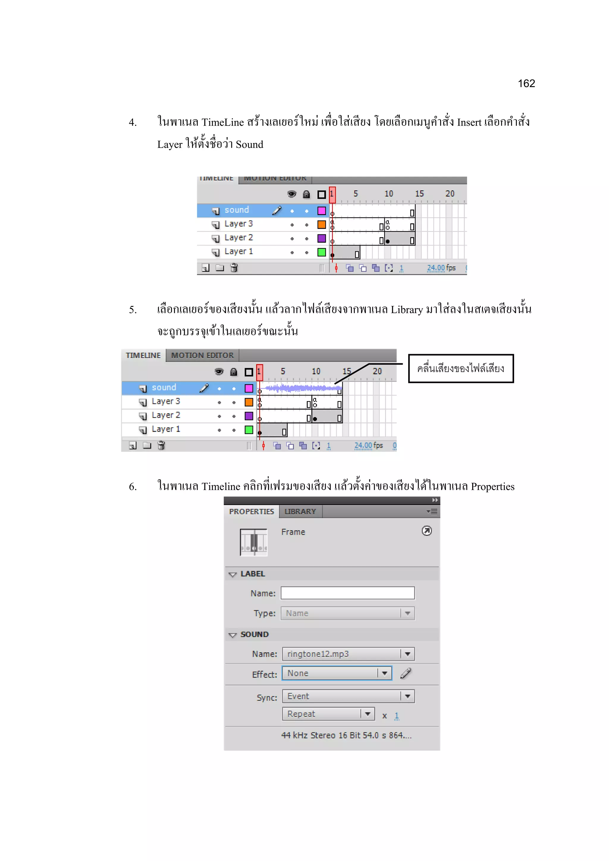 162
4. ในพาเนล TimeLine สร้างเลเยอร์ใหม่ เพื่อใส่เสียง โดยเลือกเมนูคาสั่ง Insert เลือกคาสั่ง
Layer ให้ตั้งชื่อว่า Sound
5. เลือกเลเยอร์ของเสียงนั้น แล้วลากไฟล์เสียงจากพาเนล Library มาใส่ลงในสเตจเสียงนั้น
จะถูกบรรจุเข้าในเลเยอร์ขณะนั้น
6. ในพาเนล Timeline คลิกที่เฟรมของเสียง แล้วตั้งค่าของเสียงได้ในพาเนล Properties
คลื่นเสียงของไฟล์เสียง
 