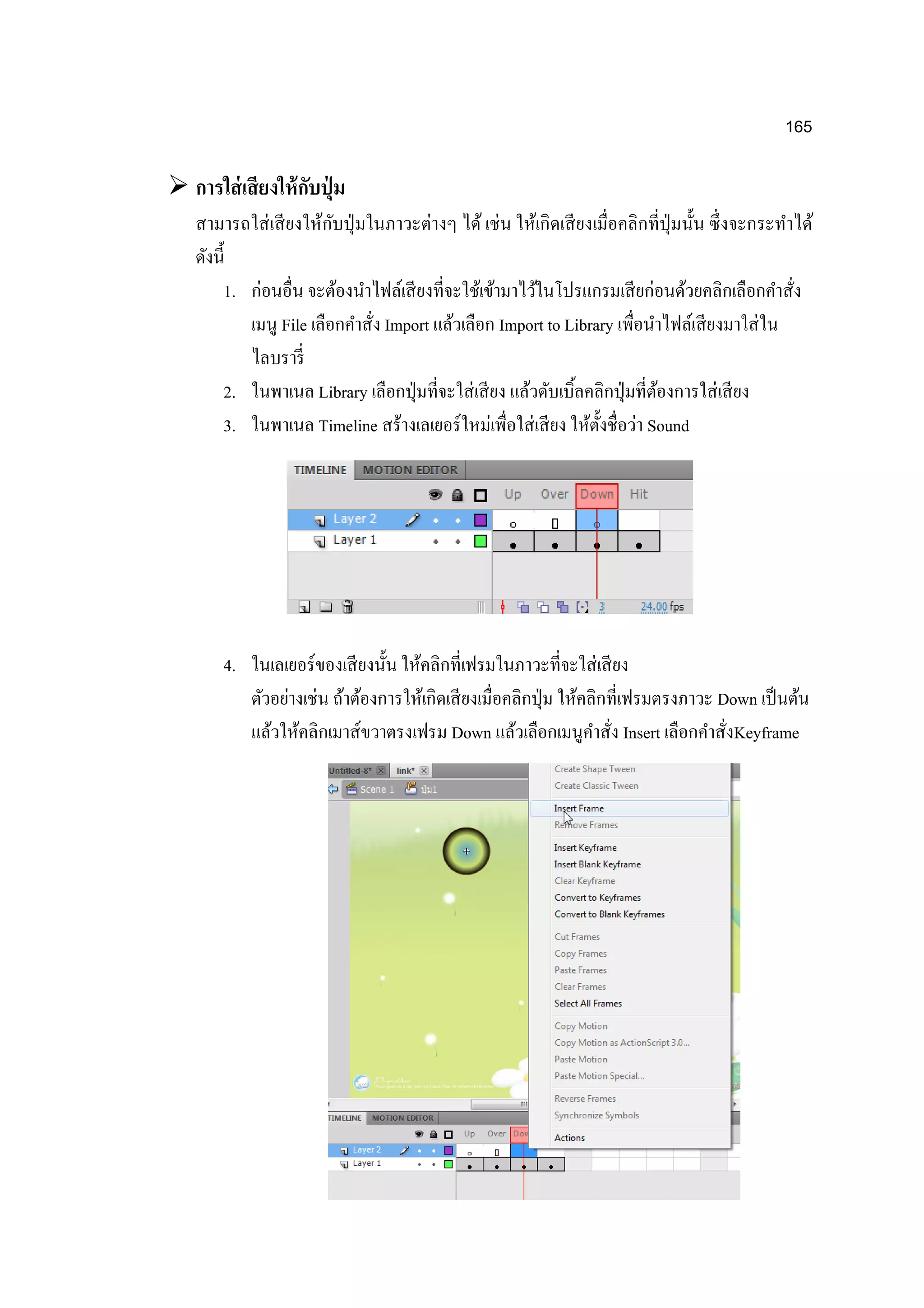 165
 การใส่เสียงให้กับปุ่ ม
สามารถใส่เสียงให้กับปุ่มในภาวะต่างๆ ได้ เช่น ให้เกิดเสียงเมื่อคลิกที่ปุ่มนั้น ซึ่งจะกระทาได้
ดังนี้
1. ก่อนอื่น จะต้องนาไฟล์เสียงที่จะใช้เข้ามาไว้ในโปรแกรมเสียก่อนด้วยคลิกเลือกคาสั่ง
เมนู File เลือกคาสั่ง Import แล้วเลือก Import to Library เพื่อนาไฟล์เสียงมาใส่ใน
ไลบรารี่
2. ในพาเนล Library เลือกปุ่มที่จะใส่เสียง แล้วดับเบิ้ลคลิกปุ่มที่ต้องการใส่เสียง
3. ในพาเนล Timeline สร้างเลเยอร์ใหม่เพื่อใส่เสียง ให้ตั้งชื่อว่า Sound
4. ในเลเยอร์ของเสียงนั้น ให้คลิกที่เฟรมในภาวะที่จะใส่เสียง
ตัวอย่างเช่น ถ้าต้องการให้เกิดเสียงเมื่อคลิกปุ่ม ให้คลิกที่เฟรมตรงภาวะ Down เป็นต้น
แล้วให้คลิกเมาส์ขวาตรงเฟรม Down แล้วเลือกเมนูคาสั่ง Insert เลือกคาสั่งKeyframe
 
