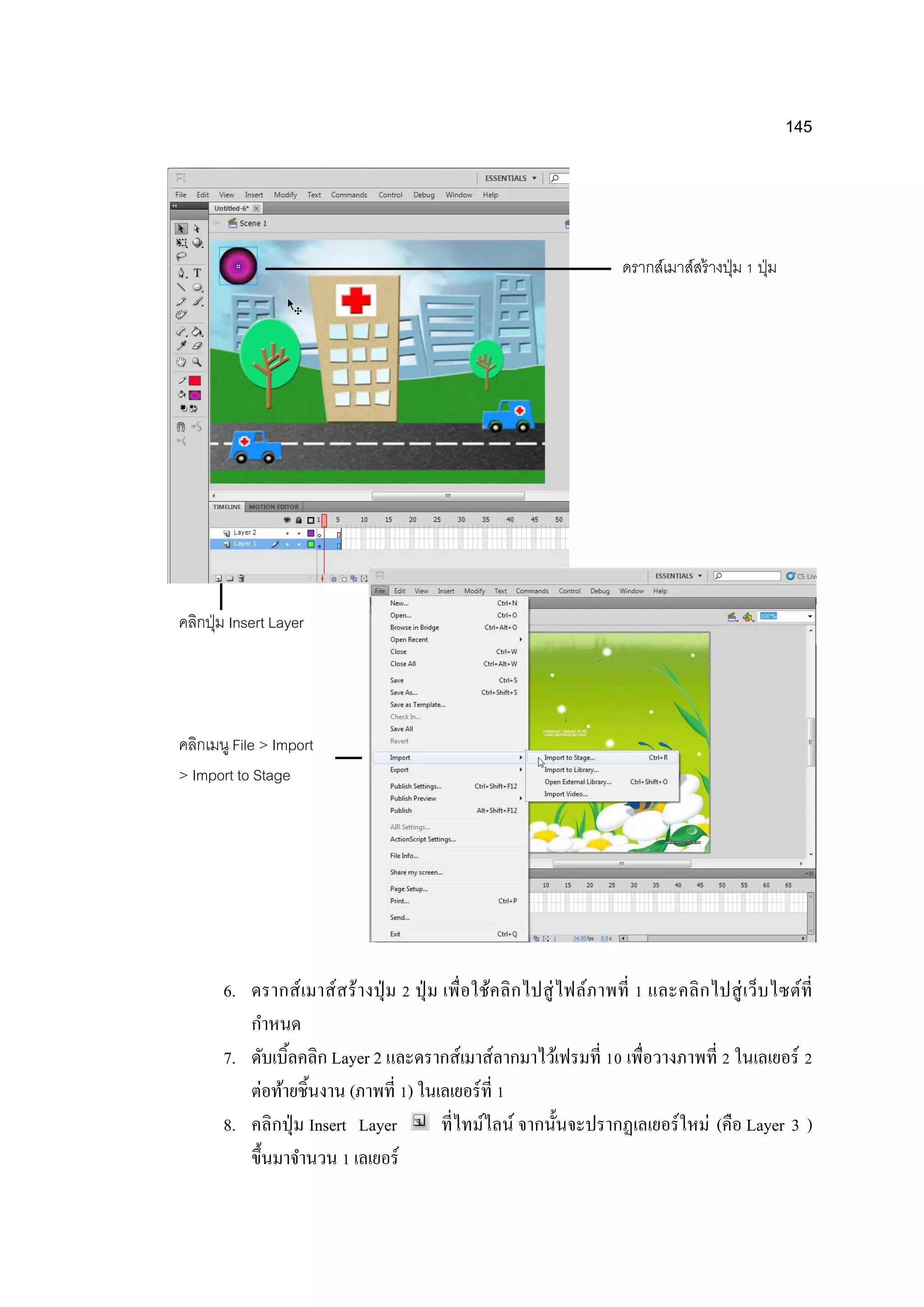 145
6. ดรากส์เมาส์สร้างปุ่ ม 2 ปุ่ ม เพื่อใช้คลิกไปสู่ไฟล์ภาพที่ 1 และคลิกไปสู่เว็บไซต์ที่
กาหนด
7. ดับเบิ้ลคลิก Layer 2 และดรากส์เมาส์ลากมาไว้เฟรมที่ 10 เพื่อวางภาพที่ 2 ในเลเยอร์ 2
ต่อท้ายชิ้นงาน (ภาพที่ 1) ในเลเยอร์ที่ 1
8. คลิกปุ่ม Insert Layer ที่ไทม์ไลน์ จากนั้นจะปรากฏเลเยอร์ใหม่ (คือ Layer 3 )
ขึ้นมาจานวน 1 เลเยอร์
ดรากส์เมาส์สร้างปุ่ม 1 ปุ่ม
คลิกปุ่ม Insert Layer
คลิกเมนู File > Import
> Import to Stage
 