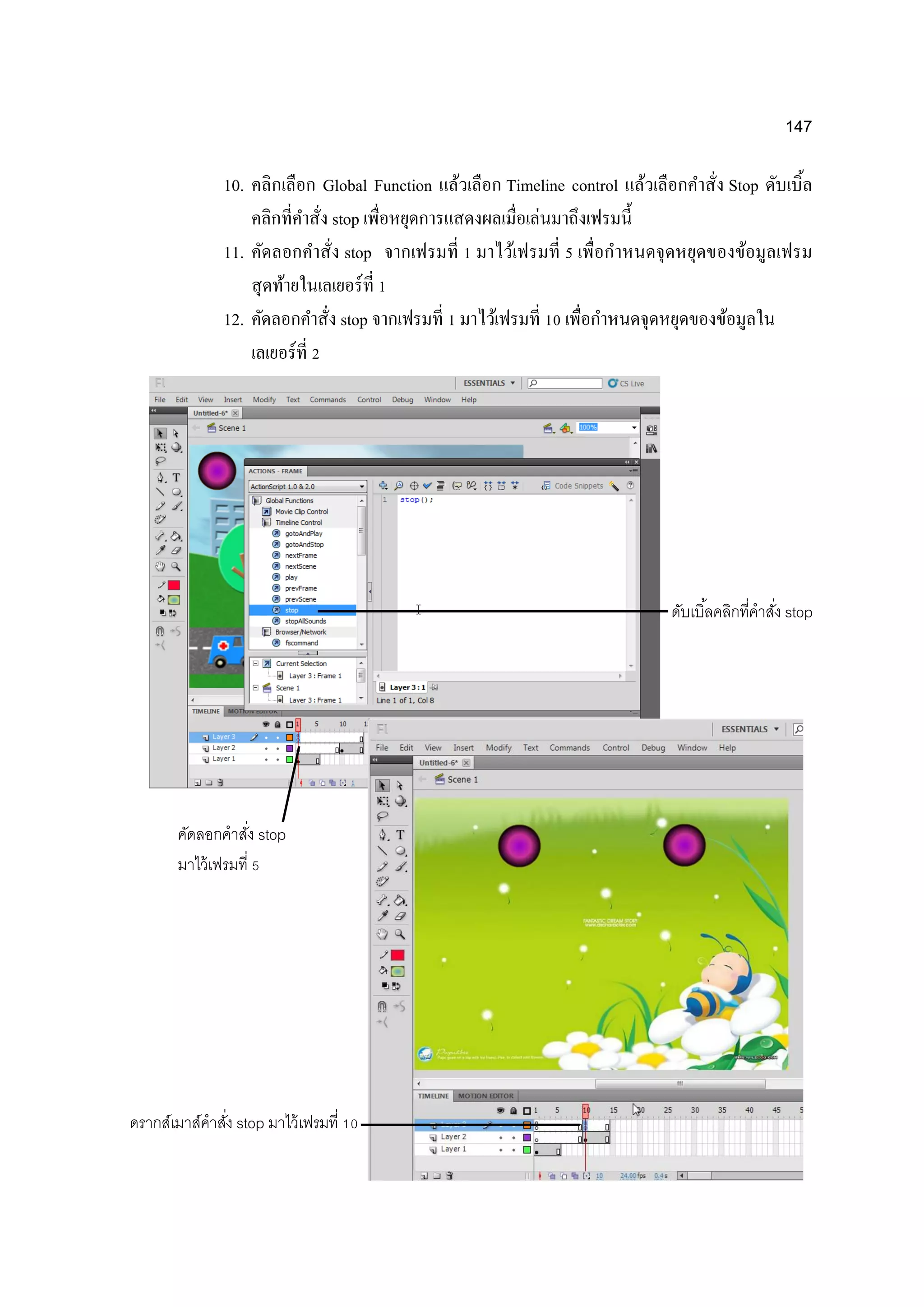 147
10. คลิกเลือก Global Function แล้วเลือก Timeline control แล้วเลือกคาสั่ง Stop ดับเบิ้ล
คลิกที่คาสั่ง stop เพื่อหยุดการแสดงผลเมื่อเล่นมาถึงเฟรมนี้
11. คัดลอกคาสั่ง stop จากเฟรมที่ 1 มาไว้เฟรมที่ 5 เพื่อกาหนดจุดหยุดของข้อมูลเฟรม
สุดท้ายในเลเยอร์ที่ 1
12. คัดลอกคาสั่ง stop จากเฟรมที่ 1 มาไว้เฟรมที่ 10 เพื่อกาหนดจุดหยุดของข้อมูลใน
เลเยอร์ที่ 2
คัดลอกคาสั่ง stop
มาไว้เฟรมที่ 5
ดับเบิ้ลคลิกที่คาสั่ง stop
ดรากส์เมาส์คาสั่ง stop มาไว้เฟรมที่ 10
 