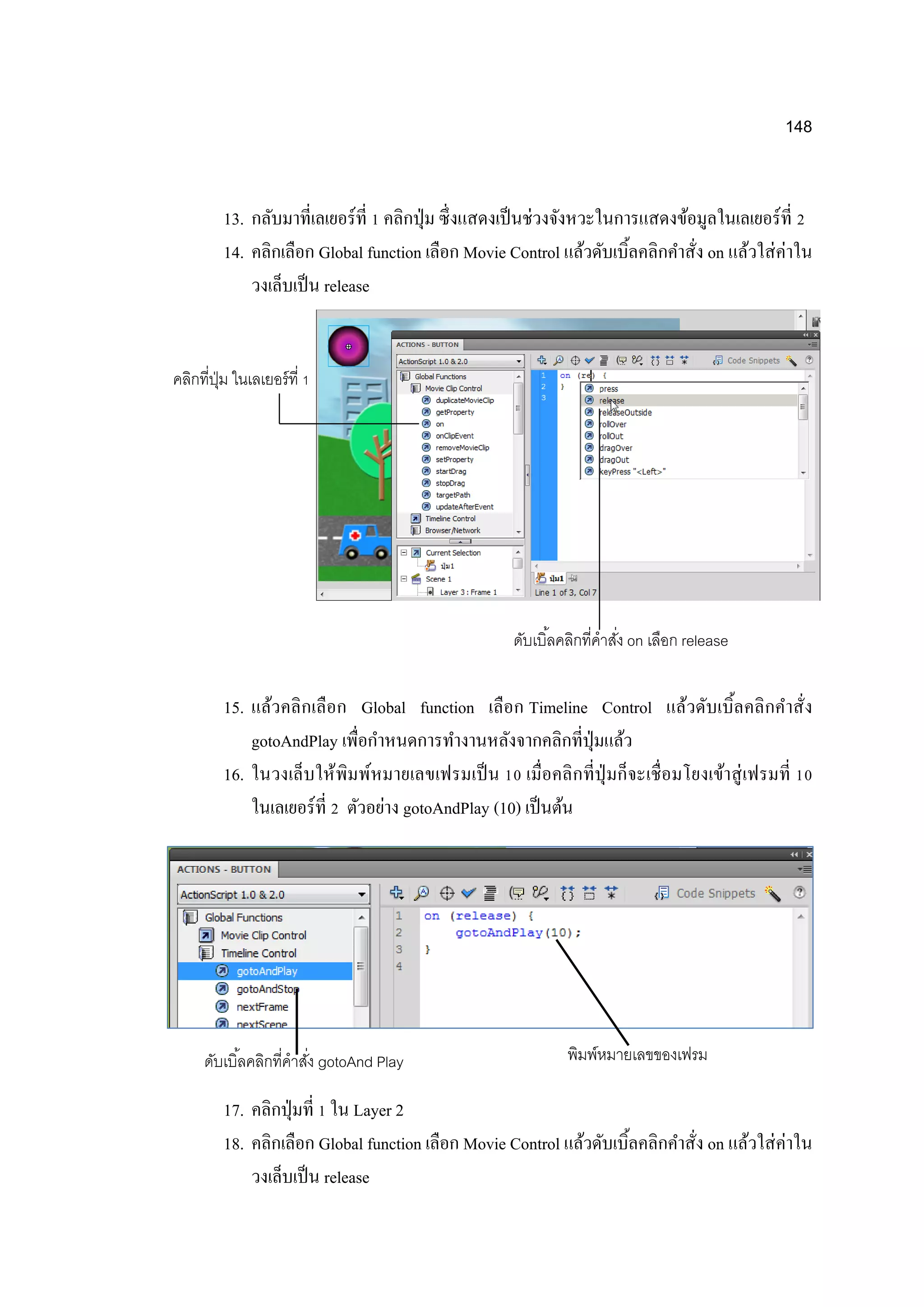 148
13. กลับมาที่เลเยอร์ที่ 1 คลิกปุ่ม ซึ่งแสดงเป็นช่วงจังหวะในการแสดงข้อมูลในเลเยอร์ที่ 2
14. คลิกเลือก Global function เลือก Movie Control แล้วดับเบิ้ลคลิกคาสั่ง on แล้วใส่ค่าใน
วงเล็บเป็น release
15. แล้วคลิกเลือก Global function เลือก Timeline Control แล้วดับเบิ้ลคลิกคาสั่ง
gotoAndPlay เพื่อกาหนดการทางานหลังจากคลิกที่ปุ่มแล้ว
16. ในวงเล็บให้พิมพ์หมายเลขเฟรมเป็น 10 เมื่อคลิกที่ปุ่มก็จะเชื่อมโยงเข้าสู่เฟรมที่ 10
ในเลเยอร์ที่ 2 ตัวอย่าง gotoAndPlay (10) เป็นต้น
17. คลิกปุ่มที่ 1 ใน Layer 2
18. คลิกเลือก Global function เลือก Movie Control แล้วดับเบิ้ลคลิกคาสั่ง on แล้วใส่ค่าใน
วงเล็บเป็น release
คลิกที่ปุ่ม ในเลเยอร์ที่ 1
ดับเบิ้ลคลิกที่คาสั่ง on เลือก release
ดับเบิ้ลคลิกที่คาสั่ง gotoAnd Play พิมพ์หมายเลขของเฟรม
 