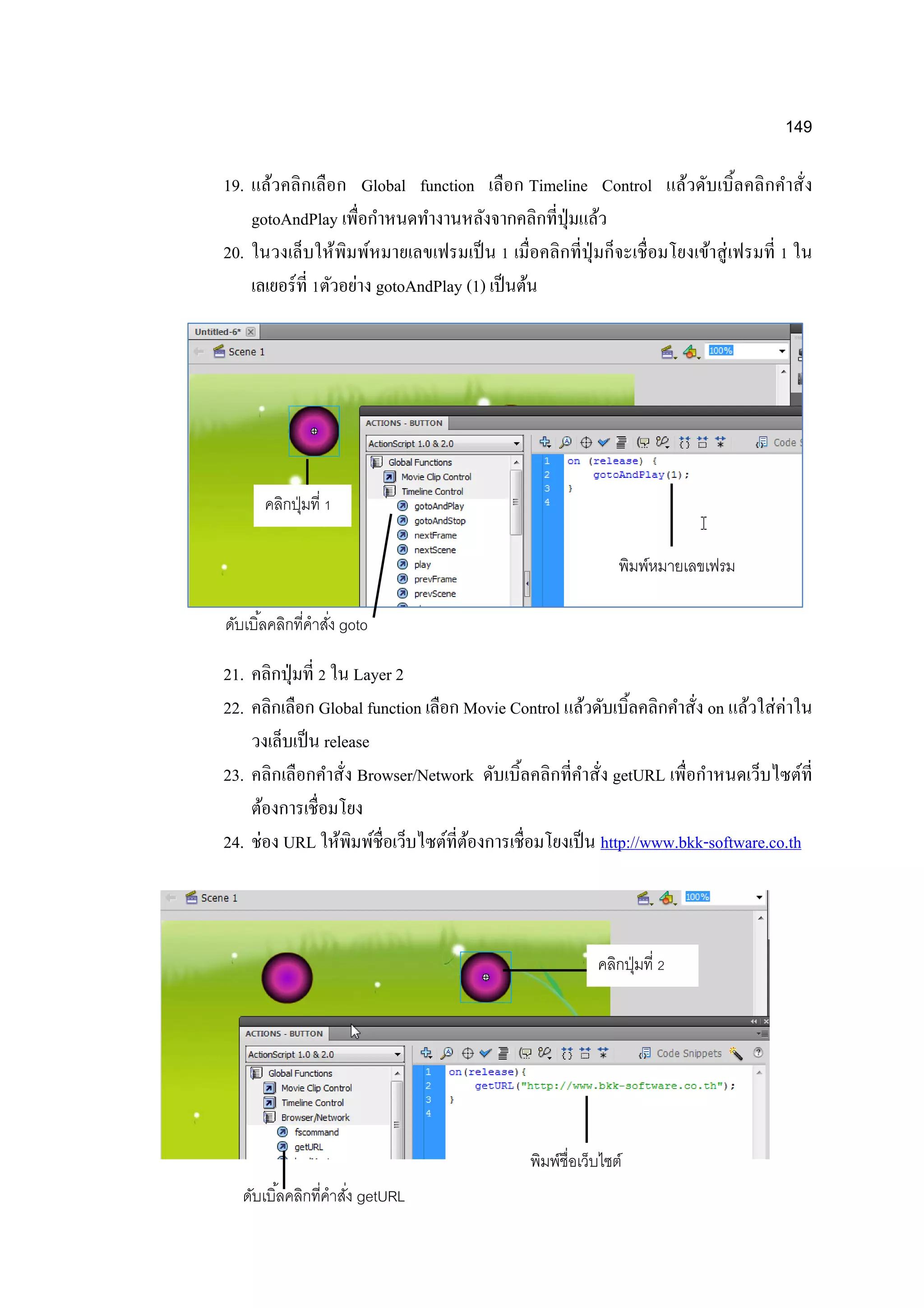 149
19. แล้วคลิกเลือก Global function เลือก Timeline Control แล้วดับเบิ้ลคลิกคาสั่ง
gotoAndPlay เพื่อกาหนดทางานหลังจากคลิกที่ปุ่มแล้ว
20. ในวงเล็บให้พิมพ์หมายเลขเฟรมเป็น 1 เมื่อคลิกที่ปุ่มก็จะเชื่อมโยงเข้าสู่เฟรมที่ 1 ใน
เลเยอร์ที่ 1ตัวอย่าง gotoAndPlay (1) เป็นต้น
21. คลิกปุ่มที่ 2 ใน Layer 2
22. คลิกเลือก Global function เลือก Movie Control แล้วดับเบิ้ลคลิกคาสั่ง on แล้วใส่ค่าใน
วงเล็บเป็น release
23. คลิกเลือกคาสั่ง Browser/Network ดับเบิ้ลคลิกที่คาสั่ง getURL เพื่อกาหนดเว็บไซต์ที่
ต้องการเชื่อมโยง
24. ช่อง URL ให้พิมพ์ชื่อเว็บไซต์ที่ต้องการเชื่อมโยงเป็น http://www.bkk-software.co.th
คลิกปุ่มที่ 2
ดับเบิ้ลคลิกที่คาสั่ง getURL
พิมพ์ชื่อเว็บไซต์
คลิกปุ่มที่ 1
ดับเบิ้ลคลิกที่คาสั่ง goto
พิมพ์หมายเลขเฟรม
 