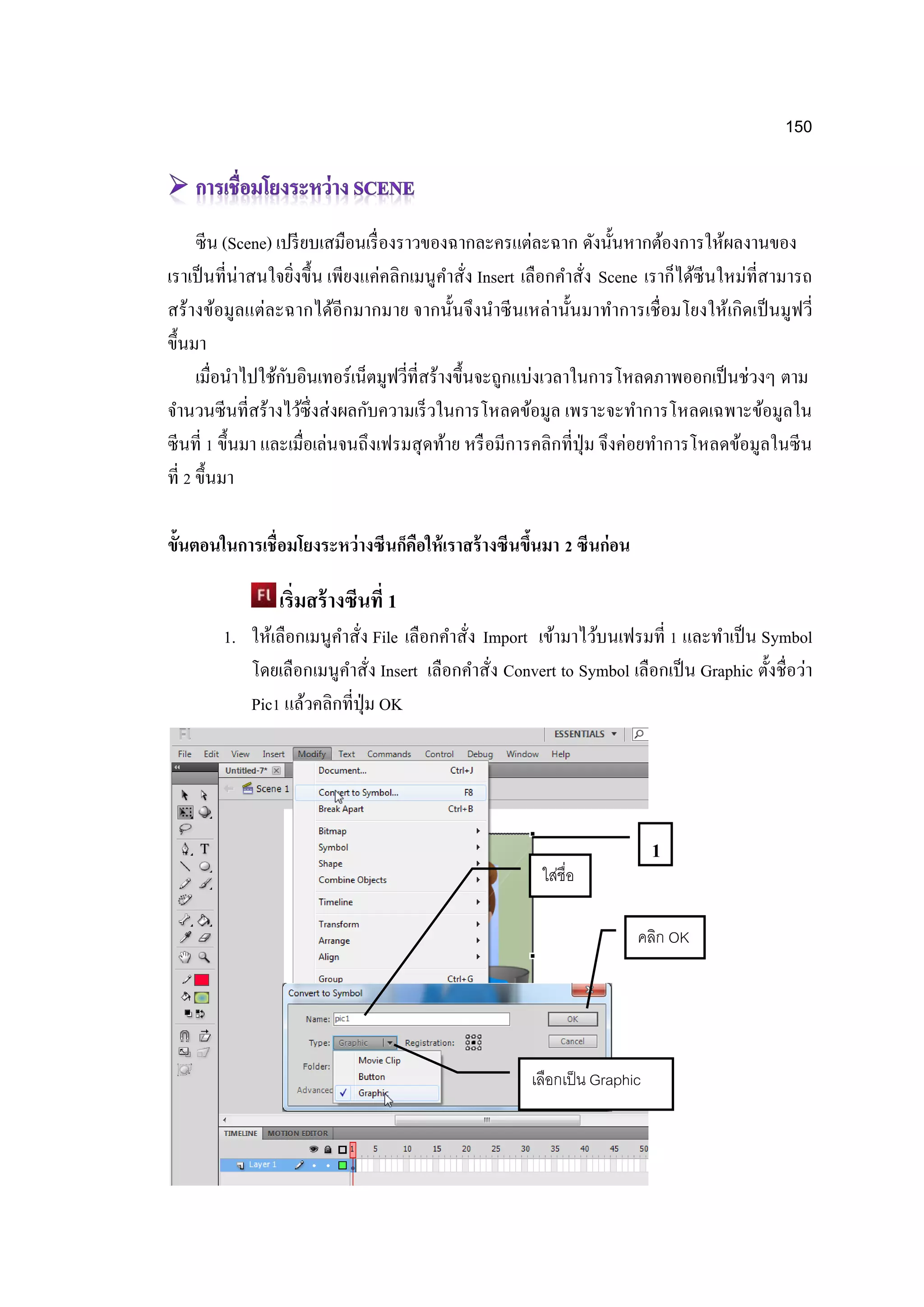 150
ซีน (Scene) เปรียบเสมือนเรื่องราวของฉากละครแต่ละฉาก ดังนั้นหากต้องการให้ผลงานของ
เราเป็นที่น่าสนใจยิ่งขึ้น เพียงแค่คลิกเมนูคาสั่ง Insert เลือกคาสั่ง Scene เราก็ได้ซีนใหม่ที่สามารถ
สร้างข้อมูลแต่ละฉากได้อีกมากมาย จากนั้นจึงนาซีนเหล่านั้นมาทาการเชื่อมโยงให้เกิดเป็นมูฟวี่
ขึ้นมา
เมื่อนาไปใช้กับอินเทอร์เน็ตมูฟวี่ที่สร้างขึ้นจะถูกแบ่งเวลาในการโหลดภาพออกเป็นช่วงๆ ตาม
จานวนซีนที่สร้างไว้ซึ่งส่งผลกับความเร็วในการโหลดข้อมูล เพราะจะทาการโหลดเฉพาะข้อมูลใน
ซีนที่ 1 ขึ้นมา และเมื่อเล่นจนถึงเฟรมสุดท้าย หรือมีการคลิกที่ปุ่ม จึงค่อยทาการโหลดข้อมูลในซีน
ที่ 2 ขึ้นมา
ขั้นตอนในการเชื่อมโยงระหว่างซีนก็คือให้เราสร้างซีนขึ้นมา 2 ซีนก่อน
เริ่มสร้างซีนที่ 1
1. ให้เลือกเมนูคาสั่ง File เลือกคาสั่ง Import เข้ามาไว้บนเฟรมที่ 1 และทาเป็น Symbol
โดยเลือกเมนูคาสั่ง Insert เลือกคาสั่ง Convert to Symbol เลือกเป็น Graphic ตั้งชื่อว่า
Pic1 แล้วคลิกที่ปุ่ม OK
1
ใส่ชื่อ
เลือกเป็น Graphic
คลิก OK
 