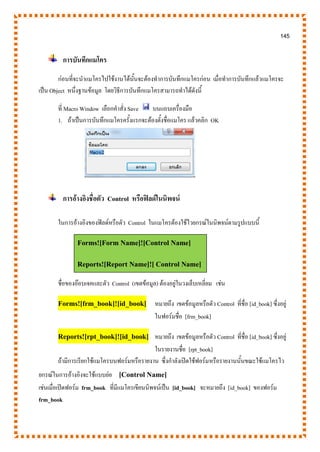 145
การบันทึกแมโคร
ก่อนที่จะนาแมโครไปใช้งานได้นั้นจะต้องทาการบันทึกแมโครก่อน เมื่อทาการบันทึกแล้วแมโครจะ
เป็น Object หนึ่งฐานข้อมูล โดยวิธีการบันทึกแมโครสามารถทาได้ดังนี้
ที่ Macro Window เลือกคาสั่ง Save บนแถบเครื่องมือ
1. ถ้าเป็นการบันทึกแมโครครั้งแรกจะต้องตั้งชื่อแมโคร แล้วคลิก OK
การอ้างอิงชื่อตัว Control หรือฟิลด์ในนิพจน์
ในการอ้างอิงของฟิลด์หรือตัว Control ในแมโครต้องใช้ไวยกรณ์ในนิพจน์ตามรูปแบบนี้
Forms![Form Name]![Control Name]
Reports![Report Name]![ Control Name]
ชื่อของอ๊อบเจคและตัว Control (เขตข้อมูล) ต้องอยู่ในวงเล็บเหลี่ยม เช่น
Forms![frm_book]![id_book] หมายถึง เขตข้อมูลหรือตัว Control ที่ชื่อ [id_book] ซึ่งอยู่
ในฟอร์มชื่อ [frm_book]
Reports![rpt_book]![id_book] หมายถึง เขตข้อมูลหรือตัว Control ที่ชื่อ [id_book] ซึ่งอยู่
ในรายงานชื่อ [rpt_book]
ถ้ามีการเรียกใช้แมโครบนฟอร์มหรือรายงาน ซึ่งกาลังเปิดใช้ฟอร์มหรือรายงานนั้นขณะใช้แมโครไว
ยกรณ์ในการอ้างอิงจะใช้แบบย่อ [Control Name]
เช่นเมื่อเปิดฟอร์ม frm_book ที่มีแมโครเขียนนิพจน์เป็น [id_book] จะหมายถึง [id_book] ของฟอร์ม
frm_book
 
