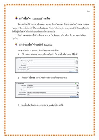 146
การใช้เงื่อนไข (Condition) ในแมโคร
ในบางครั้งการใช้ Action หรือชุดของ Action ในแมโครอาจจะมีการกาหนดเงื่อนไขการทางานของ
Action ให้ทางานเมื่อเงื่อนไขที่กาหนดเป็นจริง เช่น กาหนดให้แมโครทางานเฉพาะกรณีที่มีข้อมูลอยู่ในฟอร์ม
ถ้าไม่อยู่ในเงื่อนไขให้แสดงข้อความเพื่อบอกถึงความแตกต่าง
เงื่อนไข Condition เป็นนิพจน์แบบตรรกะ มาโครที่อยู่ต่อจากเงื่อนไขจะทางานตามผลลัพธ์ของ
เงื่อนไข
การกาหนดเงื่อนไขในคอลัมน์ Condition
การเพิ่ม เงื่อนไข (Condition) ในแมโครสามารถทาได้โดย
1. เปิด Macro Window สามารถกาหนดเงื่อนไข ในช่องเงื่อนไข Where ได้ทันที
2. ที่คอลัมน์ เงื่อนไข ป้อนนิพจน์เงื่อนไขในแถวที่ต้องการกาหนด
3. หากเงื่อนไขเป็นจริง แมโครจะทาตาม แอคชัน ที่กาหนดไว้
 