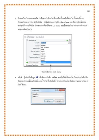 148
3. กาหนดในส่วนของ แอคชัน ว่าต้องการให้แมโครที่เราสร้างขึ้นมาทาสิ่งใด ในขั้นตอนนี้เราจะ
กาหนดให้แมโครทาการเปิดฟอร์ม เราจึงเลือกแอคชันเป็น OpenForm และทาการเลือกชื่อของ
ฟอร์มที่ต้องการให้เปิด โดยสามารถเลือกได้จาก List Menu ของชื่อฟอร์มในส่วนของอาร์กิวเมนต์
ของแอคชันด้านล่าง
4. คลิกที่ ปุ่มบันทึกข้อมูล เพื่อทาการบันทึก แมโคร จากนั้นให้ตั้งชื่อแมโครในกล่องบันทึกเป็น
โดยการกาหนดชื่อแมโครนั้นควรตั้งชื่อให้สื่อกับสิ่งที่เรากาหนดให้แมโครทาเพื่อความสะดวกในการ
เรียกใช้งาน
ฟอร์มที่เลือกจาก List Menu
 