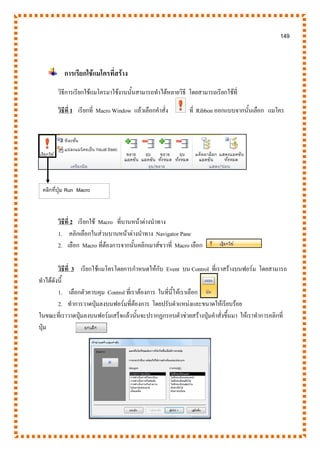 149
การเรียกใช้แมโครที่สร้าง
วิธีการเรียกใช้แมโครมาใช้งานนั้นสามารถทาได้หลายวิธี โดยสามารถเรียกใช้ที่
วิธีที่ 1 เรียกที่ Macro Window แล้วเลือกคาสั่ง ที่ Ribbon ออกแบบจากนั้นเลือก แมโคร
วิธีที่ 2 เรียกใช้ Macro ที่บานหน้าต่างนาทาง
1. คลิกเลือกในส่วนบานหน้าต่างนาทาง Navigator Pane
2. เลือก Macro ที่ต้องการจากนั้นคลิกเมาส์ขวาที่ Macro เลือก
วิธีที่ 3 เรียกใช้แมโครโดยการกาหนดให้กับ Event บน Control ที่เราสร้างบนฟอร์ม โดยสามารถ
ทาได้ดังนี้
1. เลือกตัวควบคุม Control ที่เราต้องการ ในที่นี้ให้เราเลือก
2. ทาการวาดปุ่มลงบนฟอร์มที่ต้องการ โดยปรับตาแหน่งและขนาดให้เรียบร้อย
ในขณะที่เราวาดปุ่มลงบนฟอร์มเสร็จแล้วนั้นจะปรากฏกรอบตัวช่วยสร้างปุ่มคาสั่งขึ้นมา ให้เราทาการคลิกที่
ปุ่ม
คลิกที่ปุ่ม Run Macro
Windows
 