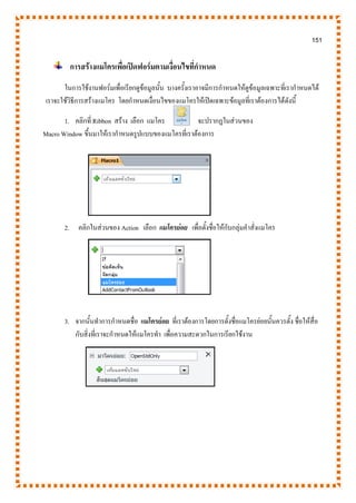 151
การสร้างแมโครเพื่อเปิดฟอร์มตามเงื่อนไขที่กาหนด
ในการใช้งานฟอร์มเพื่อเรียกดูข้อมูลนั้น บางครั้งเราอาจมีการกาหนดให้ดูข้อมูลเฉพาะที่เรากาหนดได้
เราจะใช้วิธีการสร้างแมโคร โดยกาหนดเงื่อนไขของแมโครให้เปิดเฉพาะข้อมูลที่เราต้องการได้ดังนี้
1. คลิกที่ Ribbon สร้าง เลือก แมโคร จะปรากฏในส่วนของ
Macro Window ขึ้นมาให้เรากาหนดรูปแบบของแมโครที่เราต้องการ
2. คลิกในส่วนของ Action เลือก แมโครย่อย เพื่อตั้งชื่อให้กับกลุ่มคาสั่งแมโคร
3. จากนั้นทาการกาหนดชื่อ แมโครย่อย ที่เราต้องการโดยการตั้งชื่อแมโครย่อยนั้นควรตั้ง ชื่อให้สื่อ
กับสิ่งที่เราจะกาหนดให้แมโครทา เพื่อความสะดวกในการเรียกใช้งาน
 