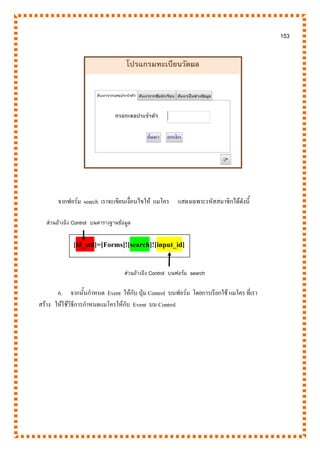 153
จากฟอร์ม search เราจะเขียนเงื่อนไขให้ แมโคร แสดงเฉพาะรหัสสมาชิกได้ดังนี้
6. จากนั้นกาหนด Event ให้กับ ปุ่ม Control บนฟอร์ม โดยการเรียกใช้ แมโคร ที่เรา
สร้าง ให้ใช้วิธีการกาหนดแมโครให้กับ Event บน Control
[id_std]=[Forms]![search]![input_id]
ส่วนอ้างอิง Control บนตารางฐานข้อมูล
ส่วนอ้างอิง Control บนฟอร์ม search
 