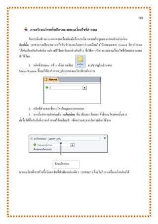 156
การสร้างแมโครเพื่อเปิดรายงานตามเงื่อนไขที่กาหนด
ในการพิมพ์รายงานออกทางเครื่องพิมพ์หรือการเปิดรายงานในมุมมองแสดงตัวอย่างก่อน
พิมพ์นั้น เราสามารถเปิดรายงานหรือพิมพ์รายงานโดยการกานดเงื่อนไขให้แสดงเฉพาะ Control ที่เรากาหนด
ได้เช่นเดียวกันกับฟอร์ม แต่อาจมีวิธีการที่แตกต่างกันบ้าง ซึ่งวิธีการเปิดรายงานตามเงื่อนไขที่กาหนดสามารถ
ทาได้โดย
1. คลิกที่ Ribbon สร้าง เลือก แมโคร จะปรากฏในส่วนของ
Macro Window ขึ้นมาให้เรากาหนดรูปแบบของแมโครที่เราต้องการ
2. คลิกที่ส่วนของชื่อแมโครในมุมมองออกแบบ
3. จากนั้นทาการกาหนดชื่อ แมโครย่อย ที่เราต้องการโดยการตั้งชื่อแมโครย่อยนั้นควร
ตั้งชื่อให้สื่อกับสิ่งที่เราจะกาหนดให้แมโครทา เพื่อความสะดวกในการเรียกใช้งาน
หากแมโครที่เราสร้างขึ้นมีแอคชันที่ทาเพียงอย่างเดียว เราสามารถที่จะไม่กาหนดชื่อแมโครย่อยได้
ชื่อแมโครย่อย
 