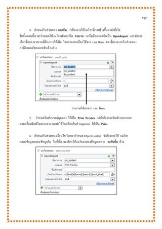 157
4. กาหนดในส่วนของ แอคชัน ว่าต้องการให้แมโครที่เราสร้างขึ้นมาทาสิ่งใด
ในขั้นตอนนี้เราจะกาหนดให้แมโครทาการเปิด รายงาน เราจึงเลือกแอคชันเป็น OpenReport และทาการ
เลือกชื่อของรายงานที่ต้องการให้เปิด โดยสามารถเลือกได้จาก List Menu ของชื่อรายงานในส่วนของ
อาร์กิวเมนต์ของแอคชันด้านล่าง
5. กาหนดในส่วนของมุมมอง ให้เป็น Print Preview แต่ถ้าต้องการพิมพ์รายงานออก
ทางเครื่องพิมพ์โดยตรงสามารถทาได้โดยเลือกในส่วนมุมมอง ให้เป็น Print
6. กาหนดในส่วนของเงื่อนไข โดยเรากาหนด Object Control ว่าต้องการให้ แมโคร
แสดงข้อมูลเฉพาะข้อมูลใด ในที่นี้เราจะเลือกให้แมโครแสดงข้อมูลเฉพาะ ระดับชั้น บ้าง
รายงานที่เลือกจาก List Menu
 