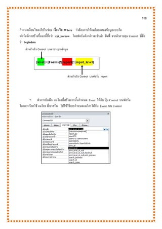 158
กาหนดเงื่อนไขลงไปในช่อง เงื่อนไข Where ว่าต้องการให้แมโครแสดงข้อมูลแบบใด
ฟอร์มที่เราสร้างขึ้นมานี้ชื่อว่า rpt_borrow โดยฟอร์มดังกล่าวจะรับค่า วันที่ จากตัวควบคุม Control ที่ชื่อ
ว่า begindate
7. ทาการบันทึก แมโครที่สร้างจากนั้นกาหนด Event ให้กับ ปุ่ม Control บนฟอร์ม
โดยการเรียกใช้ แมโคร ที่เราสร้าง ให้ใช้วิธีการกาหนดแมโครให้กับ Event บน Control
ส่วนอ้างอิง Control บนตารางฐานข้อมูล
[level]=[Forms]![report]![input_level]
ส่วนอ้างอิง Control บนฟอร์ม report
 