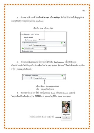 160
5. กาหนด อาร์กิวเมนต์ โดยเลือก ตัวควบคุม หรือ เขตข้อมูล ที่สร้างไว้สาหรับเก็บข้อมูลรูปภาพ
และจะต้องเป็นชนิดของข้อมูลแบบ Attachment
6. กาหนดแอคชันของแมโครในบรรทัดที่ 2 ให้เป็น RunCommand เพื่อให้โปรแกรม
เรียกคาสั่งการเพิ่มไฟล์ข้อมูลหรือรูปภาพเข้ามาในตัวควบคุม Control ที่กาหนดไว้โดยในขั้นตอนนี้เราจะเลือก
คาสั่ง ManageAttachments
7. ทาการบันทึก แมโคร ที่สร้างจากนั้นกาหนด Event ให้กับ ปุ่ม Control บนฟอร์ม
โดยการเรียกใช้ แมโคร ที่เราสร้าง ให้ใช้วิธีการกาหนดแมโครให้กับ Event บน Control
เลือกคาสั่งของ RunMenuCommand
เป็น ManageAttachments
เลือกตัวควบคุม หรือ เขตข้อมูล
กาหนดแมโครให้กับ Event บนปุ่มคาสั่ง
 